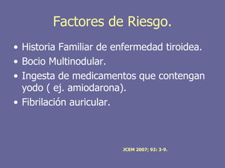 Factores de Riesgo.
• Historia Familiar de enfermedad tiroidea.
• Bocio Multinodular.
• Ingesta de medicamentos que contengan
  yodo ( ej. amiodarona).
• Fibrilación auricular.



                        JCEM 2007; 92: 3-9.
 