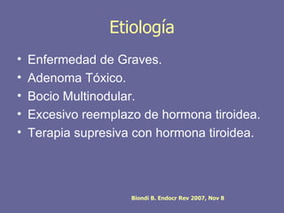 Etiología
•   Enfermedad de Graves.
•   Adenoma Tóxico.
•   Bocio Multinodular.
•   Excesivo reemplazo de hormona tiroidea.
•   Terapia supresiva con hormona tiroidea.



                     Biondi B. Endocr Rev 2007, Nov 8
 