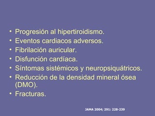 • Progresión al hipertiroidismo.
• Eventos cardiacos adversos.
• Fibrilación auricular.
• Disfunción cardíaca.
• Síntomas sistémicos y neuropsiquátricos.
• Reducción de la densidad mineral ósea
  (DMO).
• Fracturas.

                       JAMA 2004; 291: 228-239
 