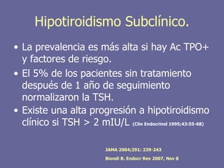 Hipotiroidismo Subclínico.
• La prevalencia es más alta si hay Ac TPO+
  y factores de riesgo.
• El 5% de los pacientes sin tratamiento
  después de 1 año de seguimiento
  normalizaron la TSH.
• Existe una alta progresión a hipotiroidismo
  clínico si TSH > 2 mIU/L (Clin Endocrinol 1995;43:55-68)

                           JAMA 2004;291: 239-243

                           Biondi B. Endocr Rev 2007, Nov 8
 
