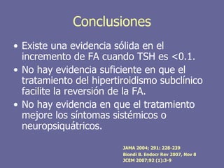 Conclusiones
• Existe una evidencia sólida en el
  incremento de FA cuando TSH es <0.1.
• No hay evidencia suficiente en que el
  tratamiento del hipertiroidismo subclínico
  facilite la reversión de la FA.
• No hay evidencia en que el tratamiento
  mejore los síntomas sistémicos o
  neuropsiquátricos.

                         JAMA 2004; 291: 228-239
                         Biondi B. Endocr Rev 2007, Nov 8
                         JCEM 2007;92 (1):3-9
 