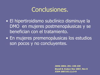 Conclusiones.
• El hipertiroidismo subclínico disminuye la
  DMO en mujeres postmenopáusicas y se
  benefician con el tratamiento.
• En mujeres premenopáusicas los estudios
  son pocos y no concluyentes.



                         JAMA 2004; 291: 228-239
                         Biondi B. Endocr Rev 2007, Nov 8
                         JCEM 2007;92 (1):3-9
 