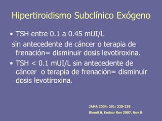 Hipertiroidismo Subclínico Exógeno
• TSH entre 0.1 a 0.45 mUI/L
 sin antecedente de cáncer o terapia de
  frenación= disminuir dosis levotiroxina.
• TSH < 0.1 mUI/L sin antecedente de
  cáncer o terapia de frenación= disminuir
  dosis levotiroxina.


                        JAMA 2004; 291: 228-239
                        Biondi B. Endocr Rev 2007, Nov 8
 