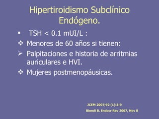 Hipertiroidismo Subclínico
           Endógeno.
 TSH < 0.1 mUI/L :
 Menores de 60 años si tienen:
 Palpitaciones e historia de arritmias
  auriculares e HVI.
 Mujeres postmenopáusicas.



                      JCEM 2007;92 (1):3-9
                      Biondi B. Endocr Rev 2007, Nov 8
 