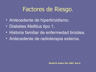 Factores de Riesgo.
•   Antecedente de hipertiroidismo.
•   Diabetes Mellitus tipo 1.
•   Historia familiar de enfermedad tiroidea.
•   Antecedente de radioterapia externa.




                         Biondi B. Endocr Rev 2007, Nov 8
 