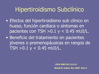 Hipertiroidismo Subclínico
• Efectos del hipertiroidismo sub clínico en
  hueso, función cardíaca o síntomas en
  pacientes con TSH >0.1 y < 0.45 mUI/L.
• Beneficio del tratamiento en pacientes
  jóvenes o premenopáusicas en rangos de
  TSH >0.1 y < 0.45 mUI/L.


                         JCEM 2007;92 (1):3-9
                         Biondi B. Endocr Rev 2007, Nov 8
 