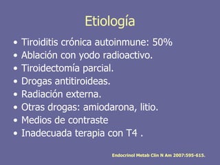 Etiología
•   Tiroiditis crónica autoinmune: 50%
•   Ablación con yodo radioactivo.
•   Tiroidectomía parcial.
•   Drogas antitiroideas.
•   Radiación externa.
•   Otras drogas: amiodarona, litio.
•   Medios de contraste
•   Inadecuada terapia con T4 .

                        Endocrinol Metab Clin N Am 2007:595-615.
 