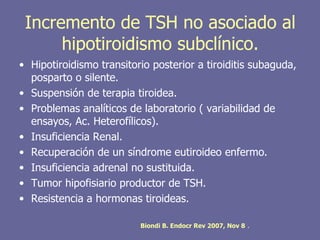Incremento de TSH no asociado al
      hipotiroidismo subclínico.
• Hipotiroidismo transitorio posterior a tiroiditis subaguda,
  posparto o silente.
• Suspensión de terapia tiroidea.
• Problemas analíticos de laboratorio ( variabilidad de
  ensayos, Ac. Heterofílicos).
• Insuficiencia Renal.
• Recuperación de un síndrome eutiroideo enfermo.
• Insuficiencia adrenal no sustituida.
• Tumor hipofisiario productor de TSH.
• Resistencia a hormonas tiroideas.

                          Biondi B. Endocr Rev 2007, Nov 8   .
 