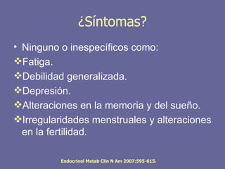 ¿Síntomas?
• Ninguno o inespecíficos como:
Fatiga.
Debilidad generalizada.
Depresión.
Alteraciones en la memoria y del sueño.
Irregularidades menstruales y alteraciones
  en la fertilidad.

          Endocrinol Metab Clin N Am 2007:595-615.
 