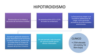HIPOTIROIDISMO
Disminución en la síntesis y
secreción de hormonas tiroideas
Se presenta entre el 0,5 y 2,5%
de todos los embarazos.
La frecuencia es mayor si se
consideran poblaciones de
riesgo, como pacientes
portadoras de enfermedades
autoinmunes.
Durante la gestación temprana
existe dependencia de hormonas
tiroideas maternas, puesto que
la tiroides fetal es incapaz de
elaborar sus productos hasta
después del primer trimestre.
En este periodo, toda situación
de carencia puede ejercer
efectos indeseables.
CLINICO
• (TSH elevada
10 mUI/Ly T4
libre baja)
 