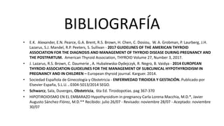 BIBLIOGRAFÍA
• E.K. Alexander, E.N. Pearce, G.A. Brent, R.S. Brown, H. Chen, C. Dosiou, W. A. Grobman, P. Laurberg, J.H.
Lazarus, S.J. Mandel, R.P. Peeters, S. Sullivan - 2017 GUIDELINES OF THE AMERICAN THYROID
ASSOCIATION FOR THE DIAGNOSIS AND MANAGEMENT OF THYROID DISEASE DURING PREGNANCY AND
THE POSTPARTUM. American Thyroid Association, THYROID Volume 27, Number 3, 2017.
• J. Lazarus, R.S. Brown, C. Daumerie , A. Hubalewska-Dydejczyk, R. Negro, B. Vaidya - 2014 EUROPEAN
THYROID ASSOCIATION GUIDELINES FOR THE MANAGEMENT OF SUBCLINICAL HYPOTHYROIDISM IN
PREGNANCY AND IN CHILDREN – European thyroid journal. Karguer. 2014.
• Sociedad Española de Ginecología y Obstetricia - ENFERMEDAD TIROIDEA Y GESTACIÓN. Publicado por
Elsevier España, S.L.U. . 0304-5013/2014 SEGO.
• Schwarcz, Sala, Duverges, Obstetricia, 6ta Ed. Tiroidopotias. pag 367-370
• HIPOTIROIDISMO EN EL EMBARAZO Hypothyroidism in pregnancy Carla Lorena Macchia, M.D.*, Javier
Augusto Sánchez-Flórez, M.D.** Recibido: julio 26/07 - Revisado: noviembre 28/07 - Aceptado: noviembre
30/07
 