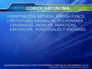 CORIOCARCINOMA
PENETRACIÓN ARTERIAL RÁPIDA Y FÁCIL
METÁSTASIS VAGINALES, PULMONARES
CEREBRALES, RENALES, HEPÁTICAS,
ESPLÉNICAS, INTESTINALES Y VULVARES.
Lineamientos generales para el control clínico biológico en enfermas con mola hidatiforme. Ginecol
Obstet Mex. 2009 Dec;77(12):597-604. Corres C.
 