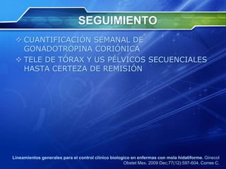 SEGUIMIENTO
 CUANTIFICACIÓN SEMANAL DE
GONADOTROPINA CORIÓNICA
 TELE DE TÓRAX Y US PÉLVICOS SECUENCIALES
HASTA CERTEZA DE REMISIÓN
Lineamientos generales para el control clinico biologico en enfermas con mola hidatiforme. Ginecol
Obstet Mex. 2009 Dec;77(12):597-604. Corres C.
 
