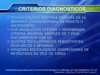 CRITERIOS DIAGNOSTICOS
 TITULACIÓN HCG POSITIVA DESPUÉS DE 16
SEMANAS (CURVA SEMANAL EN MESETA O
ASCENDENTE)
 SUB-INVOLUCIÓN UTERINA Y HEMORRAGIA
UTERINA ANORMAL DESPUÉS DE 7 DIAS
DOCUMENTADA CON US
 QUISTES TECALUTEÍNICOS PERSISTENTES
DESPUÉS DE 4 SEMANAS
 IMÁGENES REDIOLÓGICAS SOSPECHOSAS DE
METÁSTASIS EN TELE DE TÓRAX
Lineamientos generales para el control clinico biologico en enfermas con mola hidatiforme. Ginecol
Obstet Mex. 2009 Dec;77(12):597-604. Corres C.
 