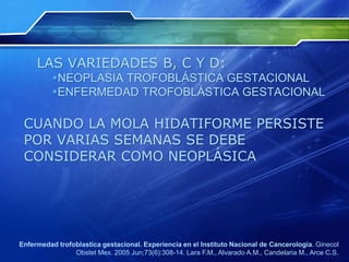 LAS VARIEDADES B, C Y D:
NEOPLASIA TROFOBLÁSTICA GESTACIONAL
ENFERMEDAD TROFOBLÁSTICA GESTACIONAL
CUANDO LA MOLA HIDATIFORME PERSISTE
POR VARIAS SEMANAS SE DEBE
CONSIDERAR COMO NEOPLÁSICA
Enfermedad trofoblastica gestacional. Experiencia en el Instituto Nacional de Cancerologia. Ginecol
Obstet Mex. 2005 Jun;73(6):308-14. Lara F.M., Alvarado A.M., Candelaria M., Arce C.S.
 