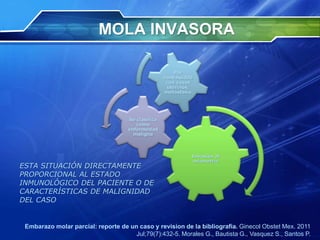 MOLA INVASORA
ESTA SITUACIÓN DIRECTAMENTE
PROPORCIONAL AL ESTADO
INMUNOLÓGICO DEL PACIENTE O DE
CARACTERÍSTICAS DE MALIGNIDAD
DEL CASO
Embarazo molar parcial: reporte de un caso y revision de la bibliografia. Ginecol Obstet Mex. 2011
Jul;79(7):432-5. Morales G., Bautista G., Vasquez S., Santos P.
Invasión al
miometrio
Se clasifica
como
enfermedad
maligna
Por
continuidad
con vasos
uterinos,
metástasis
 