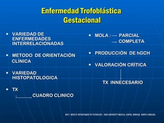 Enfermedad Trofoblástica  Gestacional VARIEDAD DE ENFERMEDADES INTERRELACIONADAS METODO  DE ORIENTACIÒN  CLÌNICA VARIEDAD HISTOPATOLOGICA TX  CUADRO CLINICO MOLA :  PARCIAL COMPLETA PRODUCCIÒN  DE hGCH VALORACIÒN CRÌTICA TX  INNECESARIO REX C. BENTLEY DEPARTAMENT OF PATHOLOGY , DUKE UNIVERSITY MEDICAL CENTER, DURHAM,  NORTH CAROLINA 