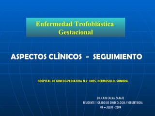 Enfermedad Trofoblástica  Gestacional DR. CAIN CALVA ZARATE  RESIDENTE 1 GRADO DE GINECOLOGIA Y OBSTETRICIA 09 – JULIO - 2009 HOSPITAL DE GINECO-PEDIATRIA N.2  IMSS, HERMOSILLO, SONORA. ASPECTOS CLÌNICOS  -  SEGUIMIENTO 
