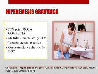 HIPEREMESIS GRAVIDICA
25% pctes MOLA
COMPLETA
Medidas antieméticas y LEV
Tamaño uterino excesivo
Concentraciones altas de B-
HGC
Gestational Trophoblastic Disease (Clinical Expert Series).Obstet Gynecol, Volume
108(1). July 2006(176-187)
 