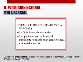 II. EVOLUCION NATURAL
MOLA PARCIAL
TUMOR PERSISTENTE (4% MOLA
PARCIAL)
La Quimioterapia es curativa.
Los pacientes con enfermedad
persistente no manifiestan características
clínicas distintivas.
Gestational Trophoblastic Disease(Clinical Expert Series).Obstet Gynecol, Volume
108(1). July 2006(176-187)
 