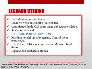  Es el Método por excelencia.
 Canalizar vena antecubital (catéter 16).
 Administración de Oxitocina antes del acto anestésico.
 Dilatación cervical.
 LEGRADO POR ASPIRACION
 Disminución del tamaño uterino, Control de la
hemorragia.
 Si el útero >14 semanas Mano en fondo
uterino.
 Legrado con cucharilla afilada
Gestational Trophoblastic Disease(Clinical Expert Series).Obstet Gynecol, Volume
108(1). July 2006(176-187)
LEGRADO UTERINO
 