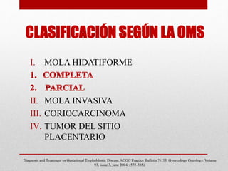 CLASIFICACIÓN SEGÚN LA OMS
I. MOLA HIDATIFORME
II. MOLA INVASIVA
III. CORIOCARCINOMA
IV. TUMOR DEL SITIO
PLACENTARIO
Diagnosis and Treatment os Gestational Trophoblastic Disease:ACOG Practice Bulletin N. 53. Gynecology Oncology. Volume
93, issue 3, june 2004, (575-585).
 
