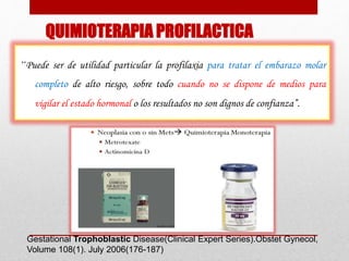 QUIMIOTERAPIA PROFILACTICA
“Puede ser de utilidad particular la profilaxia para tratar el embarazo molar
completo de alto riesgo, sobre todo cuando no se dispone de medios para
vigilar el estado hormonal o los resultados no son dignos de confianza”.
Gestational Trophoblastic Disease(Clinical Expert Series).Obstet Gynecol,
Volume 108(1). July 2006(176-187)
 