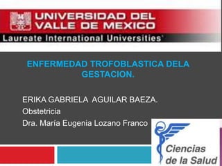 ENFERMEDAD TROFOBLASTICA DELA
          GESTACION.

ERIKA GABRIELA AGUILAR BAEZA.
Obstetricia
Dra. María Eugenia Lozano Franco
 