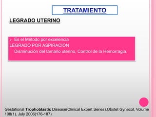 LEGRADO UTERINO
 Es el Método por excelencia
LEGRADO POR ASPIRACION
Disminución del tamaño uterino, Control de la Hemorragia.
Gestational Trophoblastic Disease(Clinical Expert Series).Obstet Gynecol, Volume
108(1). July 2006(176-187)
 