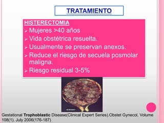 HISTERECTOMIA
 Mujeres >40 años
 Vida obstétrica resuelta.
 Usualmente se preservan anexos.
 Reduce el riesgo de secuela posmolar
maligna.
 Riesgo residual 3-5%
Gestational Trophoblastic Disease(Clinical Expert Series).Obstet Gynecol, Volume
108(1). July 2006(176-187)
 