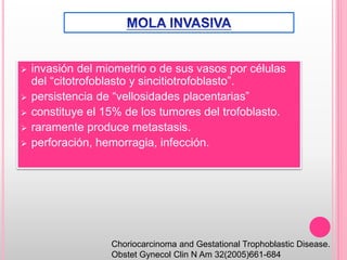  invasión del miometrio o de sus vasos por células
del “citotrofoblasto y sincitiotrofoblasto”.
 persistencia de “vellosidades placentarias”
 constituye el 15% de los tumores del trofoblasto.
 raramente produce metastasis.
 perforación, hemorragia, infección.
Choriocarcinoma and Gestational Trophoblastic Disease.
Obstet Gynecol Clin N Am 32(2005)661-684
 
