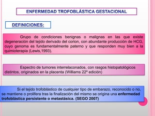 Grupo de condiciones benignas o malignas en las que existe
degeneración del tejido derivado del corion, con abundante producción de HCG,
cuyo genoma es fundamentalmente paterno y que responden muy bien a la
quimioterapia (Lewis,1993).
Espectro de tumores interrelaconados, con rasgos histopatológicos
distintos, originados en la placenta (Williams 22º edición)
Si el tejido trofoblástico de cualquier tipo de embarazo, reconocido o no,
se mantiene o prolifera tras la finalización del mismo se origina una enfermedad
trofoblástica persistente o metastásica. (SEGO 2007)
 