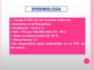  Causa 4-10% de las muertes maternas
Aumento en la frecuencia
Incidencia 1.8 al 2 %
100 - 175 por 100.000 entre 15 - 44 a
 Raza no blanca entre 35- 44 %
 Recurrencia 1:4
Su diagnóstico pasa inadvertido en el 70% de
los casos.
 