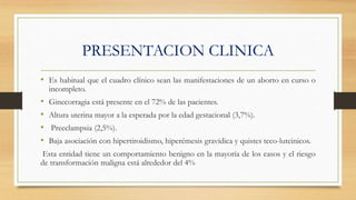 PRESENTACION CLINICA
• Es habitual que el cuadro clínico sean las manifestaciones de un aborto en curso o
incompleto.
• Ginecorragia está presente en el 72% de las pacientes.
• Altura uterina mayor a la esperada por la edad gestacional (3,7%).
• Preeclampsia (2,5%).
• Baja asociación con hipertiroidismo, hiperémesis gravídica y quistes teco-luteinicos.
Esta entidad tiene un comportamiento benigno en la mayoría de los casos y el riesgo
de transformación maligna está alrededor del 4%
 