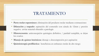 TRATAMIENTO
• Parto molar espontáneo: eliminación del producto molar mediante contracciones
• Dilatación y raspado: aspiración del contenido con cánula de 12mm y presión
negativa enviar material obtenido a patología
• Histerectomía: anticoncepción quirúrgica definitiva / paridad cumplida, se dejan
los ovarios
• Manejo de quistes luteínicos: drenaje o descompresión por aspiración
• Quimioterapia profiláctica: beneficiosa en embarazo molar de alto riesgo
 