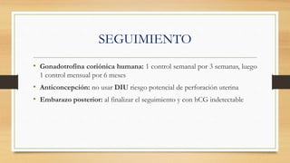SEGUIMIENTO
• Gonadotrofina coriónica humana: 1 control semanal por 3 semanas, luego
1 control mensual por 6 meses
• Anticoncepción: no usar DIU riesgo potencial de perforación uterina
• Embarazo posterior: al finalizar el seguimiento y con hCG indetectable
 