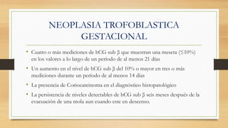 NEOPLASIA TROFOBLASTICA
GESTACIONAL
• Cuatro o más mediciones de hCG sub β que muestran una meseta (≤10%)
en los valores a lo largo de un período de al menos 21 días
• Un aumento en el nivel de hCG sub β del 10% o mayor en tres o más
mediciones durante un período de al menos 14 días
• La presencia de Coriocarcinoma en el diagnóstico histopatológico
• La persistencia de niveles detectables de hCG sub β seis meses después de la
evacuación de una mola aun cuando este en descenso.
 