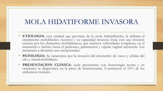 MOLA HIDATIFORME INVASORA
• ETIOLOGIA: esta entidad que proviene de la mola hidatidiforme, la definen el
crecimiento trofoblástico excesivo y su capacidad invasora local, con una invasión
extensa por los elementos trofoblásticos, que incluyen vellosidades completas, en el
miometrio e incluso hasta el peritoneo, parametrios y cúpula vaginal adyacente. Las
metástasis a distancia son excepcionales.
• PATOLOGIA: Se caracteriza por la invasión del miometrio de vasos y células del
cito y sincitiotrofoblasto.
• PRESENTACION CLINICA: suele presentarse con hemorragia severa y en
ocasiones se diagnostica en la pieza de histerectomía. Constituyen el 15% de los
embarazos molares.
 