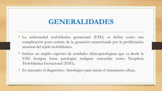 GENERALIDADES
• La enfermedad trofoblástica gestacional (ETG) se define como una
complicación poco común de la gestación caracterizada por la proliferación
anormal del tejido trofoblástico.
• Incluye un amplio espectro de entidades clínicopatológicas que va desde la
ETG benigna hasta patologías malignas conocidas como Neoplasia
Trofoblástica Gestacional (NTG).
• Es necesario el diagnóstico histológico para iniciar el tratamiento eficaz.
 