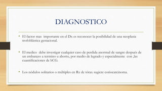 DIAGNOSTICO
• El factor mas importante en el Dx es reconocer la posibilidad de una neoplasia
trofoblástica gestacional.
• El medico debe investigar cualquier caso de perdida anormal de sangre después de
un embarazo a termino u aborto, por medio de legrado y especialmente con ,las
cuantificaciones de hCG.
• Los nódulos solitarios o múltiples en Rx de tórax sugiere coriocarcinoma.
 