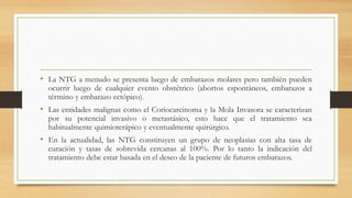 • La NTG a menudo se presenta luego de embarazos molares pero también pueden
ocurrir luego de cualquier evento obstétrico (abortos espontáneos, embarazos a
término y embarazo ectópico).
• Las entidades malignas como el Coriocarcinoma y la Mola Invasora se caracterizan
por su potencial invasivo o metastásico, esto hace que el tratamiento sea
habitualmente quimioterápico y eventualmente quirúrgico.
• En la actualidad, las NTG constituyen un grupo de neoplasias con alta tasa de
curación y tasas de sobrevida cercanas al 100%. Por lo tanto la indicación del
tratamiento debe estar basada en el deseo de la paciente de futuros embarazos.
 