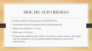 MHC DE ALTO RIESGO
• Niveles de hCG sub β mayores de 100.000 IU/Lt.
• Crecimiento uterino exagerado para la edad gestacional.
• Quistes teco-luteínicos > 6 cms.
• Edad mayor a 40 años.
• Es importante definir desde el inicio si la mola es de bajo riesgo o alto riesgo
a fin de considerar el uso de quimioterapia profiláctica en casos muy
seleccionados.
 