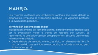 MANEJO.
Las muertes maternas por embarazos molares son raras debido al
diagnóstico temprano, la evacuación oportuna y la vigilancia posterior
a la evacuación para GTN.
Terminación del embarazo molar
Independientemente del tamaño uterino, el tratamiento preferido suele
ser la evacuación molar a través del legrado por succión. Se
recomienda la dilatación cervical preoperatoria si el cuello uterino está
mínimamente dilatado.
● Dependiendo del tamaño uterino, es típico un diámetro de 10 a 14
mm. A medida que se inicia la evacuación, se infunde oxitocina para
limitar el sangrado
 