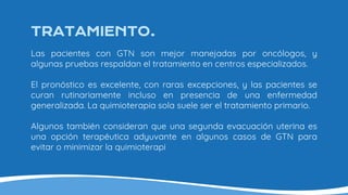 TRATAMIENTO.
Las pacientes con GTN son mejor manejadas por oncólogos, y
algunas pruebas respaldan el tratamiento en centros especializados.
El pronóstico es excelente, con raras excepciones, y las pacientes se
curan rutinariamente incluso en presencia de una enfermedad
generalizada. La quimioterapia sola suele ser el tratamiento primario.
Algunos también consideran que una segunda evacuación uterina es
una opción terapéutica adyuvante en algunos casos de GTN para
evitar o minimizar la quimioterapi
 