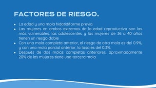 FACTORES DE RIESGO.
● La edad y una mola hidatidiforme previa.
● Las mujeres en ambos extremos de la edad reproductiva son las
más vulnerables. las adolescentes y las mujeres de 36 a 40 años
tienen un riesgo doble
● Con una mola completa anterior, el riesgo de otra mola es del 0.9%,
y con una mola parcial anterior, la tasa es del 0.3%.
● Después de dos molas completas anteriores, aproximadamente
20% de las mujeres tiene una tercera mola
 
