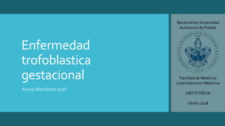 Enfermedad
trofoblastica
gestacional
Arvea Mendieta Itzel
Benemérita Universidad
Autónoma de Puebla
Facultad de Medicina
Licenciatura en Medicina
OBSTETRICIA
Otoño 2018
 