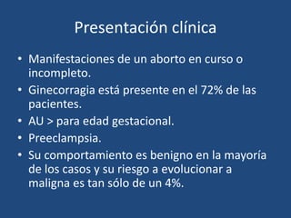 Presentación clínica
• Manifestaciones de un aborto en curso o
incompleto.
• Ginecorragia está presente en el 72% de las
pacientes.
• AU > para edad gestacional.
• Preeclampsia.
• Su comportamiento es benigno en la mayoría
de los casos y su riesgo a evolucionar a
maligna es tan sólo de un 4%.
 