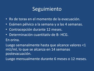 Seguimiento
• Rx de torax en el momento de la evacuación.
• Exámen pélvico a la semana y a las 4 semanas.
• Contracepción durante 12 meses.
• Determinación cuantitativ de B- HCG.
En orina.
Luego semanalmente hasta que alcance valores <1
mU/ml, lo que se alcanza en 14 semanas
postevacuación.
Luego mensualmente durante 6 meses o 12 meses.
 