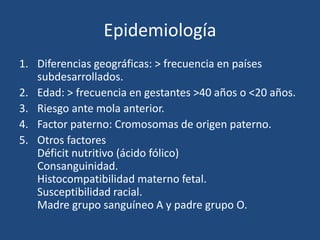 Epidemiología
1. Diferencias geográficas: > frecuencia en países
subdesarrollados.
2. Edad: > frecuencia en gestantes >40 años o <20 años.
3. Riesgo ante mola anterior.
4. Factor paterno: Cromosomas de origen paterno.
5. Otros factores
Déficit nutritivo (ácido fólico)
Consanguinidad.
Histocompatibilidad materno fetal.
Susceptibilidad racial.
Madre grupo sanguíneo A y padre grupo O.
 