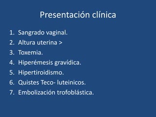 Presentación clínica
1. Sangrado vaginal.
2. Altura uterina >
3. Toxemia.
4. Hiperémesis gravídica.
5. Hipertiroidismo.
6. Quistes Teco- luteinicos.
7. Embolización trofoblástica.
 